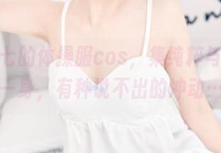 名赖弥七的体操服cos，集纯粹与妩媚于一身，有种说不出的冲动…